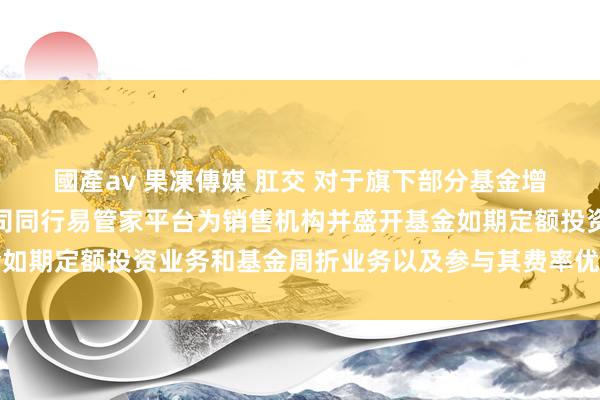 國產av 果凍傳媒 肛交 对于旗下部分基金增多宁波银行股份有限公司同行易管家平台为销售机构并盛开基金如期定额投资业务和基金周折业务以及参与其费率优惠举止的公告