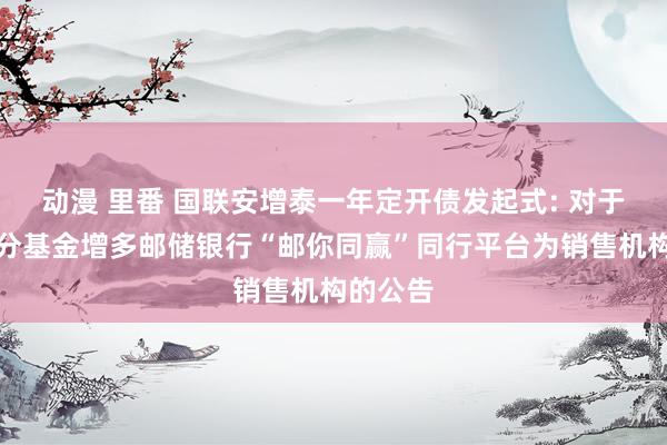 动漫 里番 国联安增泰一年定开债发起式: 对于旗下部分基金增多邮储银行“邮你同赢”同行平台为销售机构的公告