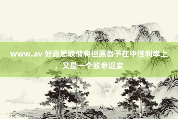 www.av 好意思联储将但愿寄予在中性利率上，又是一个致命诞妄