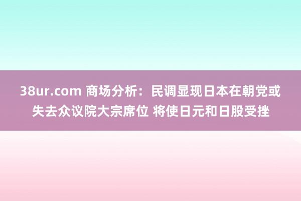 38ur.com 商场分析：民调显现日本在朝党或失去众议院大宗席位 将使日元和日股受挫