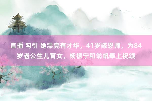 直播 勾引 她漂亮有才华，41岁嫁恩师，为84岁老公生儿育女，杨振宁和翁帆奉上祝颂