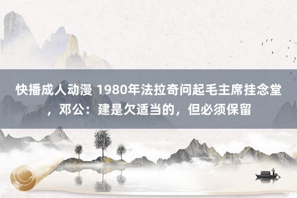 快播成人动漫 1980年法拉奇问起毛主席挂念堂，邓公：建是欠适当的，但必须保留