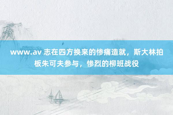 www.av 志在四方换来的惨痛造就，斯大林拍板朱可夫参与，惨烈的柳班战役