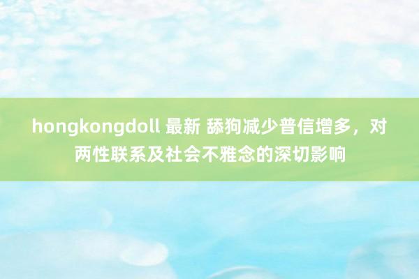 hongkongdoll 最新 舔狗减少普信增多，对两性联系及社会不雅念的深切影响