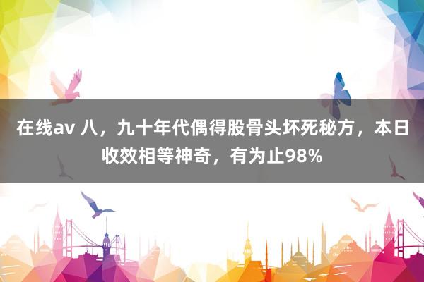 在线av 八，九十年代偶得股骨头坏死秘方，本日收效相等神奇，有为止98%