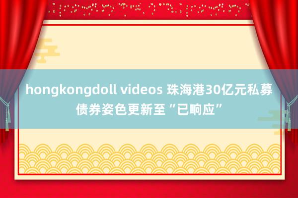 hongkongdoll videos 珠海港30亿元私募债券姿色更新至“已响应”