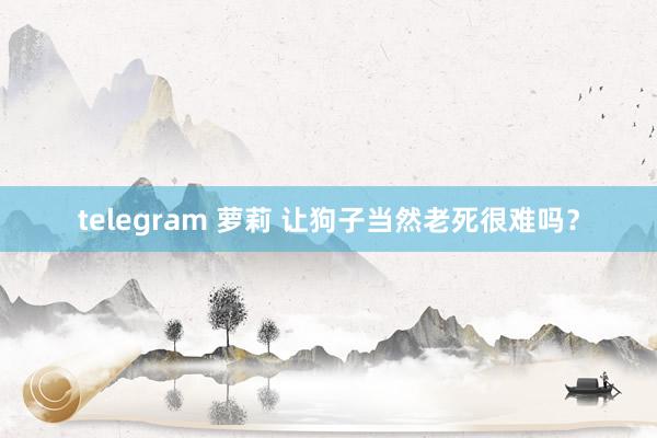 telegram 萝莉 让狗子当然老死很难吗？