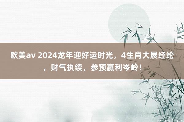 欧美av 2024龙年迎好运时光，4生肖大展经纶，财气执续，参预赢利岑岭！