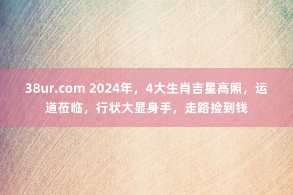 38ur.com 2024年，4大生肖吉星高照，运道莅临，行状大显身手，走路捡到钱