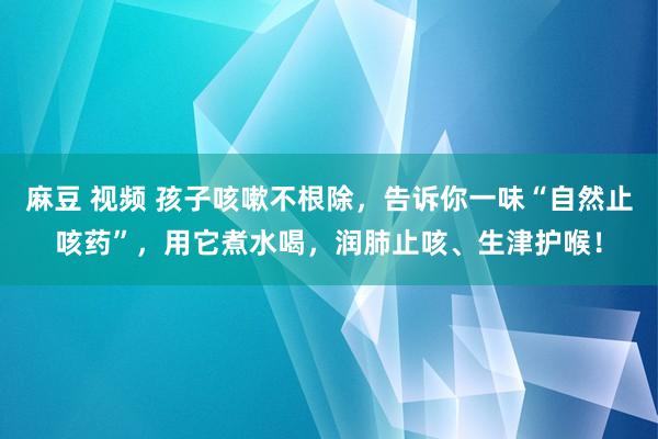 麻豆 视频 孩子咳嗽不根除，告诉你一味“自然止咳药”，用它煮水喝，润肺止咳、生津护喉！