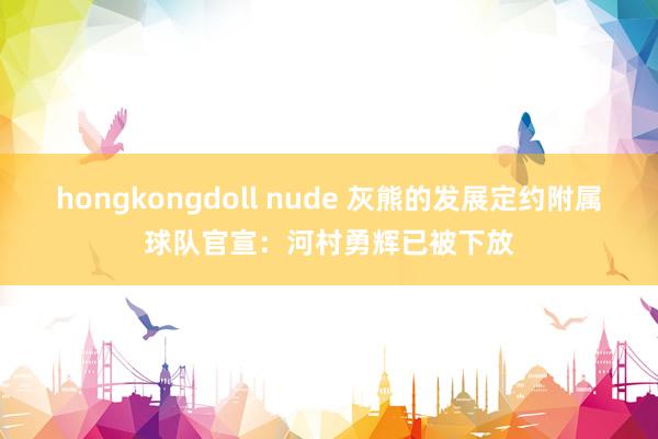 hongkongdoll nude 灰熊的发展定约附属球队官宣：河村勇辉已被下放