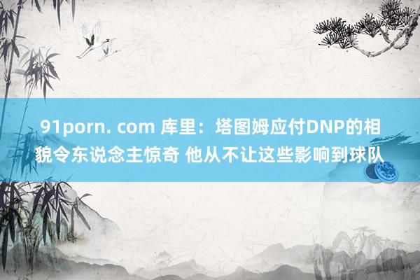 91porn. com 库里：塔图姆应付DNP的相貌令东说念主惊奇 他从不让这些影响到球队