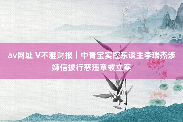 av网址 V不雅财报｜中青宝实控东谈主李瑞杰涉嫌信披行恶违章被立案