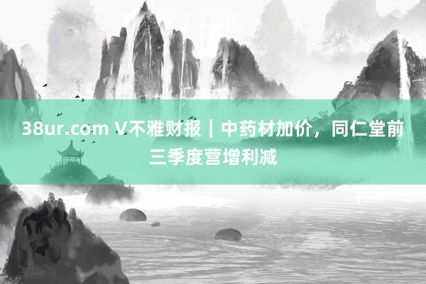 38ur.com V不雅财报｜中药材加价，同仁堂前三季度营增利减