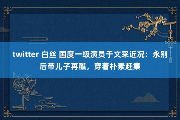 twitter 白丝 国度一级演员于文采近况：永别后带儿子再醮，穿着朴素赶集