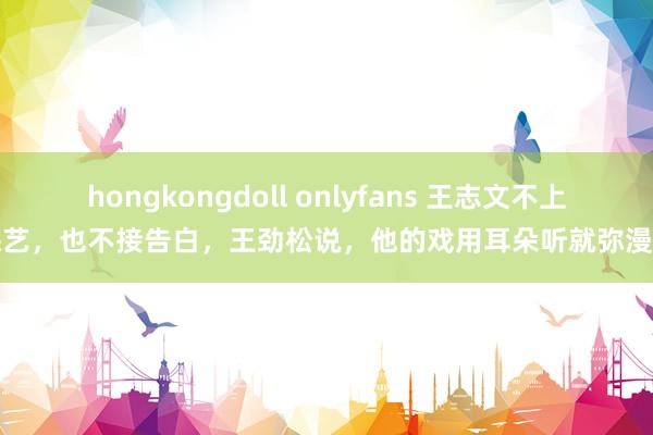 hongkongdoll onlyfans 王志文不上综艺，也不接告白，王劲松说，他的戏用耳朵听就弥漫了