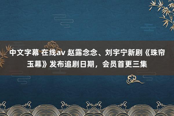 中文字幕 在线av 赵露念念、刘宇宁新剧《珠帘玉幕》发布追剧日期，会员首更三集