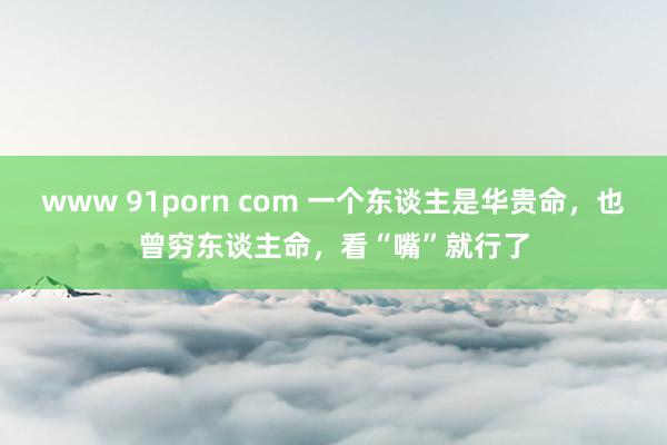 www 91porn com 一个东谈主是华贵命，也曾穷东谈主命，看“嘴”就行了