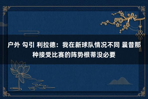 户外 勾引 利拉德：我在新球队情况不同 曩昔那种接受比赛的阵势根蒂没必要