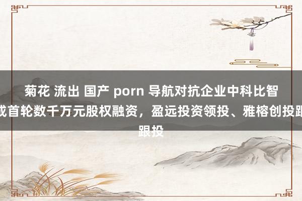 菊花 流出 国产 porn 导航对抗企业中科比智完成首轮数千万元股权融资，盈远投资领投、雅榕创投跟投