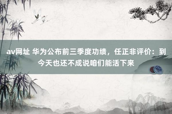 av网址 华为公布前三季度功绩，任正非评价：到今天也还不成说咱们能活下来