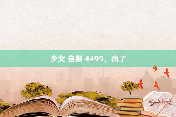 少女 自慰 4499，疯了