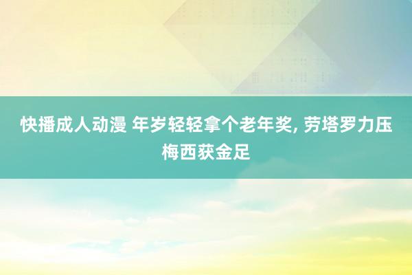 快播成人动漫 年岁轻轻拿个老年奖， 劳塔罗力压梅西获金足