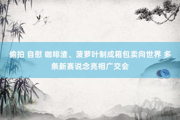 偷拍 自慰 咖啡渣、菠萝叶制成箱包卖向世界 多条新赛说念亮相广交会