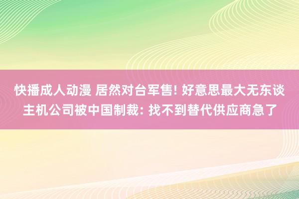 快播成人动漫 居然对台军售! 好意思最大无东谈主机公司被中国制裁: 找不到替代供应商急了