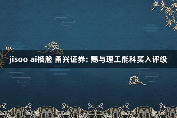 jisoo ai换脸 甬兴证券: 赐与理工能科买入评级