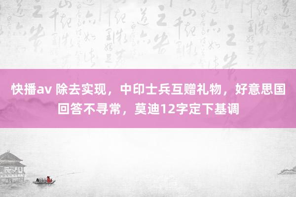 快播av 除去实现，中印士兵互赠礼物，好意思国回答不寻常，莫迪12字定下基调