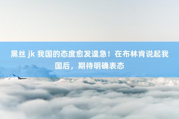 黑丝 jk 我国的态度愈发遑急！在布林肯说起我国后，期待明确表态