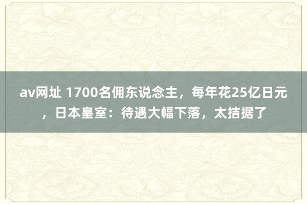 av网址 1700名佣东说念主，每年花25亿日元，日本皇室：待遇大幅下落，太拮据了