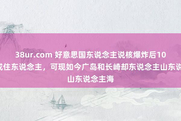 38ur.com 好意思国东说念主说核爆炸后100年不成住东说念主，可现如今广岛和长崎却东说念主山东说念主海