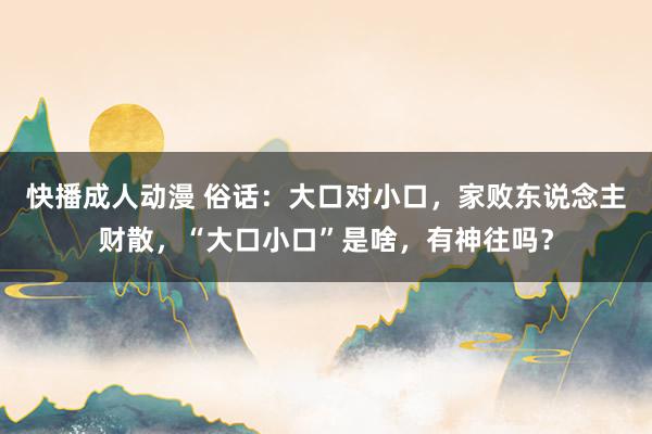 快播成人动漫 俗话：大口对小口，家败东说念主财散，“大口小口”是啥，有神往吗？