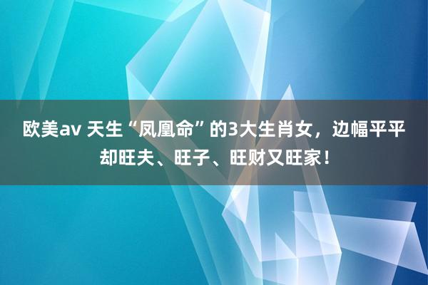 欧美av 天生“凤凰命”的3大生肖女，边幅平平却旺夫、旺子、旺财又旺家！