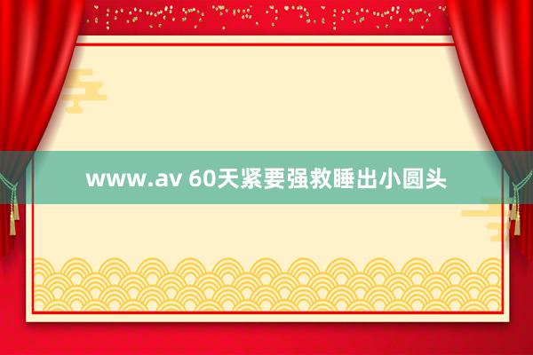 www.av 60天紧要强救睡出小圆头