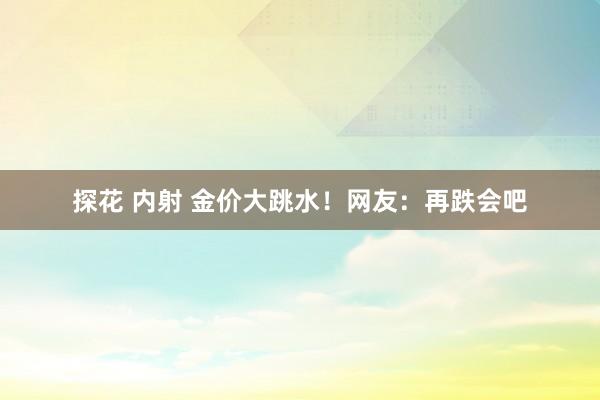 探花 内射 金价大跳水！网友：再跌会吧