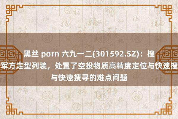 黑丝 porn 六九一二(301592.SZ)：搜索器居品已获军方定型列装，处置了空投物质高精度定位与快速搜寻的难点问题