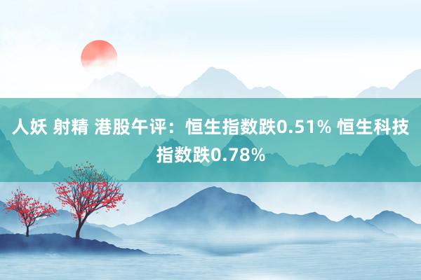 人妖 射精 港股午评：恒生指数跌0.51% 恒生科技指数跌0.78%