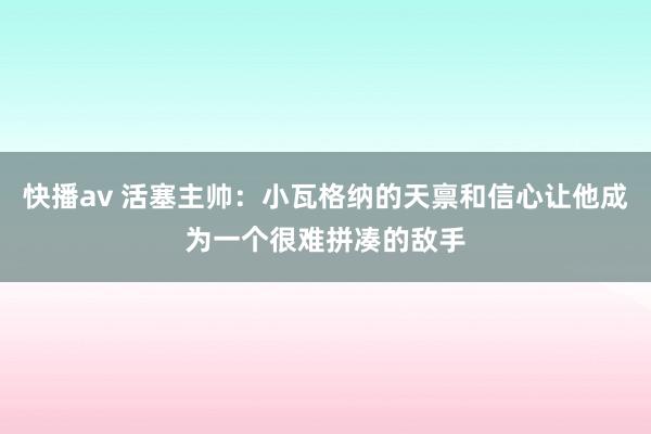 快播av 活塞主帅：小瓦格纳的天禀和信心让他成为一个很难拼凑的敌手