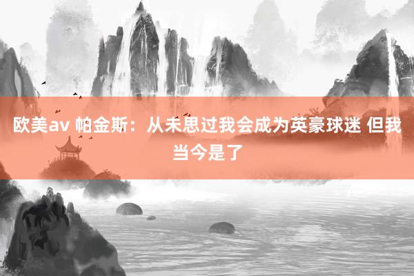 欧美av 帕金斯：从未思过我会成为英豪球迷 但我当今是了