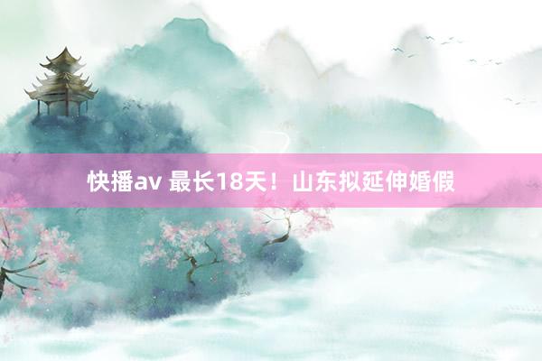 快播av 最长18天！山东拟延伸婚假