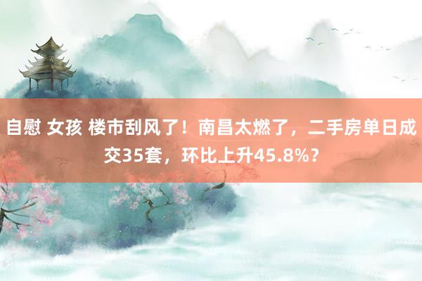 自慰 女孩 楼市刮风了！南昌太燃了，二手房单日成交35套，环比上升45.8%？