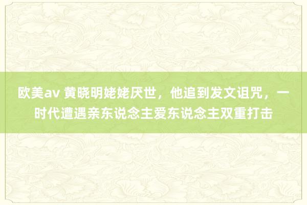 欧美av 黄晓明姥姥厌世，他追到发文诅咒，一时代遭遇亲东说念主爱东说念主双重打击