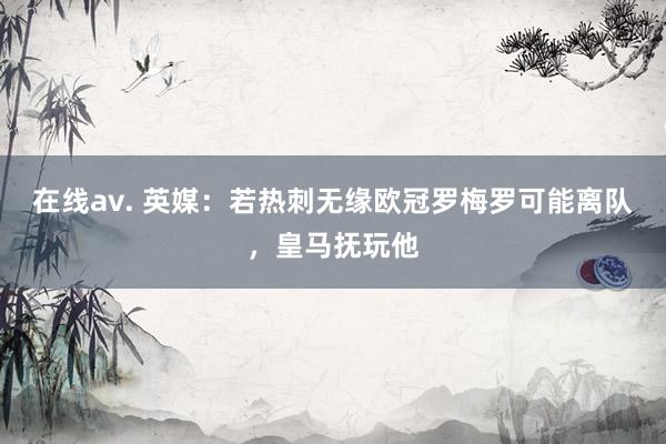 在线av. 英媒：若热刺无缘欧冠罗梅罗可能离队，皇马抚玩他