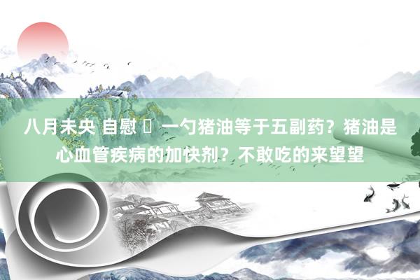 八月未央 自慰 ​一勺猪油等于五副药？猪油是心血管疾病的加快剂？不敢吃的来望望