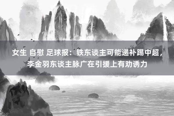 女生 自慰 足球报：铁东谈主可能递补踢中超，李金羽东谈主脉广在引援上有劝诱力