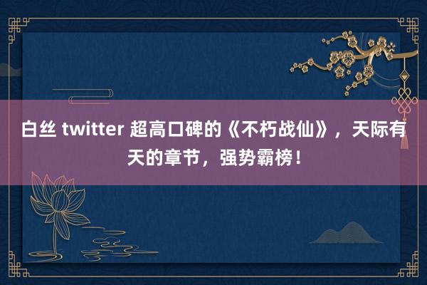 白丝 twitter 超高口碑的《不朽战仙》，天际有天的章节，强势霸榜！