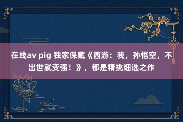 在线av pig 独家保藏《西游：我，孙悟空，不出世就变强！》，都是精挑细选之作